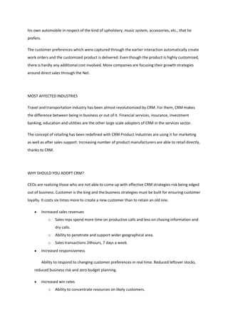 his own automobile in respect of the kind of upholstery, music system, accessories, etc., that he
prefers.

The customer preferences which were captured through the earlier interaction automatically create
work orders and the customized product is delivered. Even though the product is highly customized,
there is hardly any additional cost involved. More companies are focusing their growth strategies
around direct sales through the Net.




MOST AFFECTED INDUSTRIES

Travel and transportation industry has been almost revolutionized by CRM. For them, CRM makes
the difference between being in business or out of it. Financial services, insurance, investment
banking, education and utilities are the other large scale adopters of CRM in the services sector.

The concept of retailing has been redefined with CRM Product industries are using it for marketing
as well as after sales support. Increasing number of product manufacturers are able to retail directly,
thanks to CRM.




WHY SHOULD YOU ADOPT CRM?

CEOs are realizing those who are not able to come up with effective CRM strategies risk being edged
out of business. Customer is the king and the business strategies must be built for ensuring customer
loyalty. It costs six times more to create a new customer than to retain an old one.

           Increased sales revenues
               o   Sales reps spend more time on productive calls and less on chasing information and
                   dry calls.
               o   Ability to penetrate and support wider geographical area.
               o   Sales transactions 24hours, 7 days a week.
           Increased responsiveness

           Ability to respond to changing customer preferences in real time. Reduced leftover stocks,
    reduced business risk and zero budget planning.

           Increased win rates
               o   Ability to concentrate resources on likely customers.
 