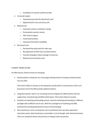 o   Availability of customer preference data.
       Increased margins
           o   Improved value-sell and reduced price-sell.
           o   Opportunity for cross-sell and up sell.
       Reduced cost
           o   Improved customer satisfaction ratings.
           o   Personalized customer service.
           o   24x7 service support.
           o   Customized products.
           o   Improved information availability.
       Decreased costs
           o   Decreased low value work for sales reps.
           o   No duplication of effort due to shared schema.
           o   Focused campaigns reduce wastage of resources.
           o   Reduced communication costs.




CURRENT TRENDS IN CRM

As CRM matures, distinct trends are emerging:

       Hosted solution: enterprises are increasingly showing interest in buying a hosted solution
       from the ASPs.

       This trend is likely to increase as the enterprises would prefer to concentrate on their core
       businesses and let the ASPs provide updated solutions.

       Integrated solution: there is an increasing trend to integrate the CRM activities with the
       supply chain, manufacturing and B2B market-places. This trend is likely to increase.
       Evolution of marketing and branding services: internet marketing and branding is a different
       paradigm with a different set of rules. With the convergence of marketing and CRM,
       professionals providing specialized services are fast emerging.
       Data warehouses: even as enterprises rush to warehouse their own data captured at
       interaction points, data has become a commodity. It can be bought, sold, shared and leased.
       There are companies whose only business is trading in data transactions.
 