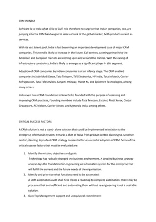 CRM IN INDIA

Software is to India what oil is to Gulf. It is therefore no surprise that Indian companies, too, are
jumping into the CRM bandwagon to seize a chunk of the global market, both products as well as
services.

With its vast talent pool, India is fast becoming an important development base of major CRM
companies. This trend is likely to increase in the future. Call centres, catering primarily to the
American and European markets are coming up in and around the metros. With the easing of
infrastructure constraints, India is likely to emerge as a significant player in this segment.

Adoption of CRM companies by Indian companies is at an infancy stage. The CRM enabled
companies include Modi Xerox, Tata Telecom, TVS Electronics, HP India, Tata Infotech, Carrier
Refrigeration, Tata Teleservices, Satyam, Infoway, Planet M, and Epicentre Technologies, among
many others.

India even has a CRM Foundation in New Delhi, founded with the purpose of assessing and
improving CRM practices, Founding members include Tata Telecom, Escotel, Modi Xerox, Global
Groupware, AC Nielsen, Carrier Aircon, and Motorola India, among others.




CRITICAL SUCCESS FACTORS

A CRM solution is not a stand- alone solution that could be implemented in isolation to the
enterprise information system. It marks a shift of focus from product centric planning to customer
centric planning. A prudent CRM strategy is essential for a successful adoption of CRM. Some of the
critical success factors that must be evaluated are:

    1. Identify the mission, objectives and goals:
            Technology has radically changed the business environment. A detailed business strategy
        analysis lays the foundation for engineering an information system for the enterprise that
        will fulfill the current and the future needs of the organization.
    2. Identify and prioritize what functions need to be automated:
        A CRM automation audit shall help create a roadmap to complete automation. There may be
        processes that are inefficient and automating them without re-engineering is not a desirable
        solution.
    3. Gain Top Management support and unequivocal commitment:
 