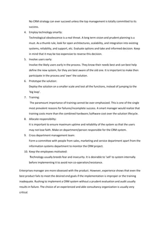 No CRM strategy can ever succeed unless the top management is totally committed to its
            success.
    4. Employ technology smartly:
            Technological obsolescence is a real threat. A long term vision and prudent planning is a
            must. As a thumb rule, look for open architectures, scalability, and integration into existing
            systems, reliability, and support, etc. Evaluate options and take and informed decision. Keep
            in mind that it may be too expensive to reverse this decision.
    5. Involve users early:
            Involve the likely users early in the process. They know their needs best and can best help
            define the new system, for they are best aware of the old one. It is important to make then
            participate in the process and 'own' the solution.
    6. Prototype the solution:
            Deploy the solution on a smaller scale and test all the functions, instead of jumping to the
            'big leap'.
    7. Training:
            The paramount importance of training cannot be over emphasized. This is one of the single
            most prevalent reasons for failures/incomplete success. A smart manager would realize that
            training costs more than the combined hardware /software cost over the solution lifecycle.
    8. Allocate responsibility:
            It is important to ensure maximum uptime and reliability of the system so that the users
            may not lose faith. Make on department/person responsible for the CRM system.
    9. Cross department management team:
            Form a committee with people from sales, marketing and service department apart from the
            information systems department to monitor the CRM project.
    10. Keep the employees motivated:
            Technology usually breeds fear and insecurity. It is desirable to 'sell' to system internally
            before implementing it to avoid non co-operation/resistance.

Enterprises manager are more obsessed with the product. However, experience shows that even the
best product fails to meet the desired end goals if the implementation is improper or the training
inadequate. Rushing to implement a CRM system without a prudent evaluation and audit usually
results in failure. The choice of an experienced and able consultancy organization is usually very
critical.
 