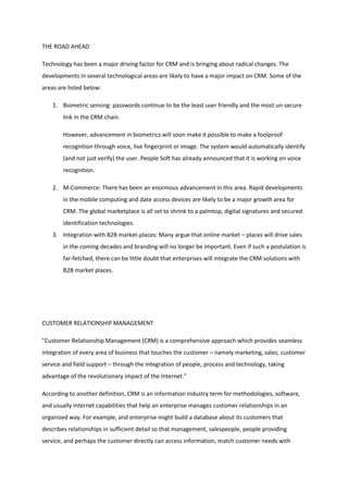 THE ROAD AHEAD

Technology has been a major driving factor for CRM and is bringing about radical changes. The
developments in several technological areas are likely to have a major impact on CRM. Some of the
areas are listed below:

    1. Biometric sensing: passwords continue to be the least user friendly and the most un-secure
        link in the CRM chain.

        However, advancement in biometrics will soon make it possible to make a foolproof
        recognition through voice, live fingerprint or image. The system would automatically identify
        (and not just verify) the user. People Soft has already announced that it is working on voice
        recognition.

    2. M-Commerce: There has been an enormous advancement in this area. Rapid developments
        in the mobile computing and date access devices are likely to be a major growth area for
        CRM. The global marketplace is all set to shrink to a palmtop, digital signatures and secured
        identification technologies.
    3. Integration with B2B market-places: Many argue that online market – places will drive sales
        in the coming decades and branding will no longer be important. Even if such a postulation is
        far-fetched, there can be little doubt that enterprises will integrate the CRM solutions with
        B2B market places.




CUSTOMER RELATIONSHIP MANAGEMENT

"Customer Relationship Management (CRM) is a comprehensive approach which provides seamless
integration of every area of business that touches the customer – namely marketing, sales, customer
service and field support – through the integration of people, process and technology, taking
advantage of the revolutionary impact of the Internet."

According to another definition, CRM is an information industry term for methodologies, software,
and usually Internet capabilities that help an enterprise manages customer relationships in an
organized way. For example, and enterprise might build a database about its customers that
describes relationships in sufficient detail so that management, salespeople, people providing
service, and perhaps the customer directly can access information, match customer needs with
 