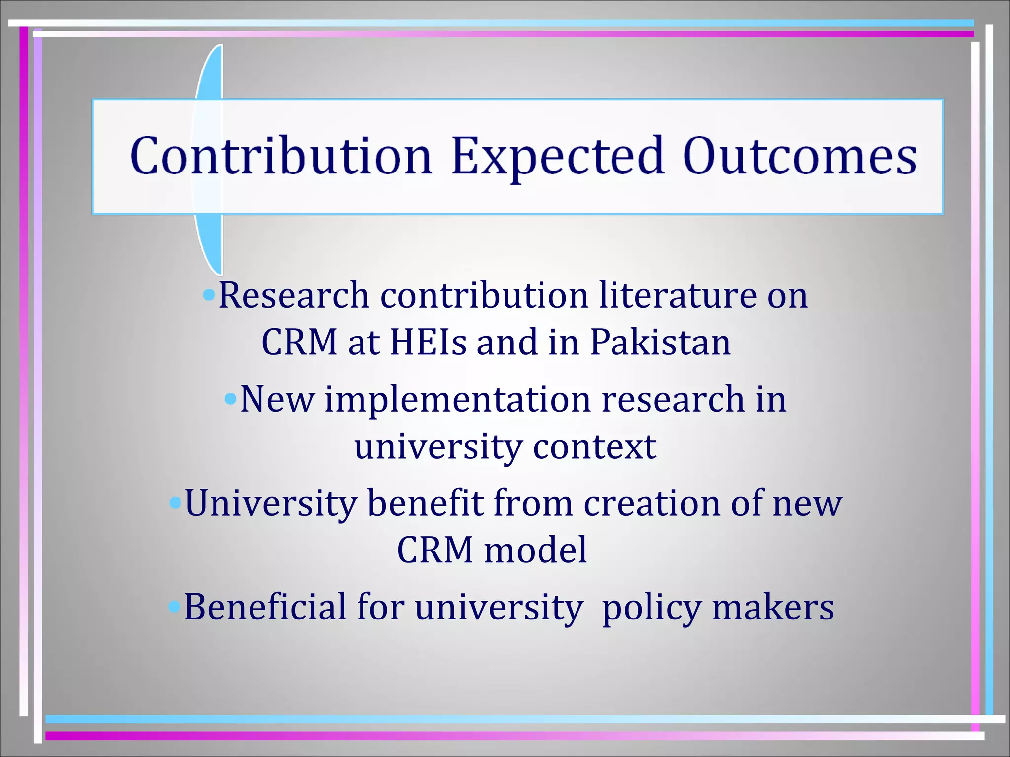 •Research contribution literature on 
CRM at HEIs and in Pakistan 
•New implementation research in 
university context 
•University benefit from creation of new 
CRM model 
•Beneficial for university policy makers 
 