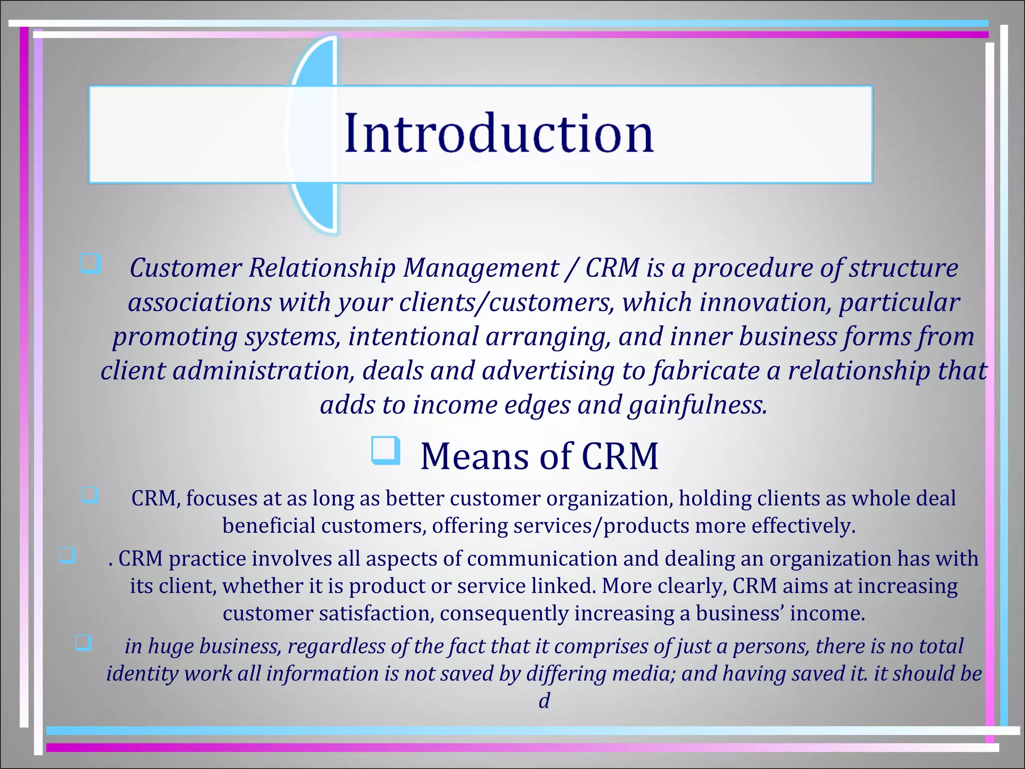 Customer Relationship Management / CRM is a procedure of structure 
associations with your clients/customers, which innovation, particular 
promoting systems, intentional arranging, and inner business forms from 
client administration, deals and advertising to fabricate a relationship that 
adds to income edges and gainfulness. 
 Means of CRM 
 CRM, focuses at as long as better customer organization, holding clients as whole deal 
beneficial customers, offering services/products more effectively. 
 . CRM practice involves all aspects of communication and dealing an organization has with 
its client, whether it is product or service linked. More clearly, CRM aims at increasing 
customer satisfaction, consequently increasing a business’ income. 
 in huge business, regardless of the fact that it comprises of just a persons, there is no total 
identity work all information is not saved by differing media; and having saved it. it should be 
d 
 