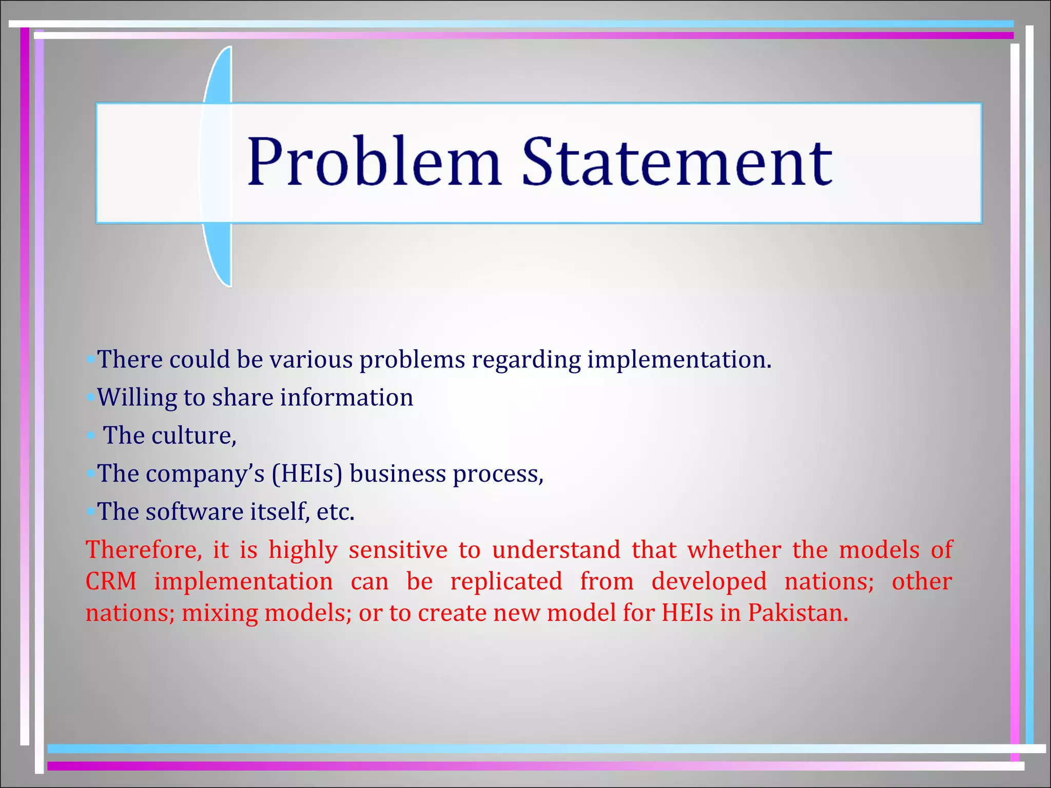 •There could be various problems regarding implementation. 
•Willing to share information 
• The culture, 
•The company’s (HEIs) business process, 
•The software itself, etc. 
Therefore, it is highly sensitive to understand that whether the models of 
CRM implementation can be replicated from developed nations; other 
nations; mixing models; or to create new model for HEIs in Pakistan. 
 