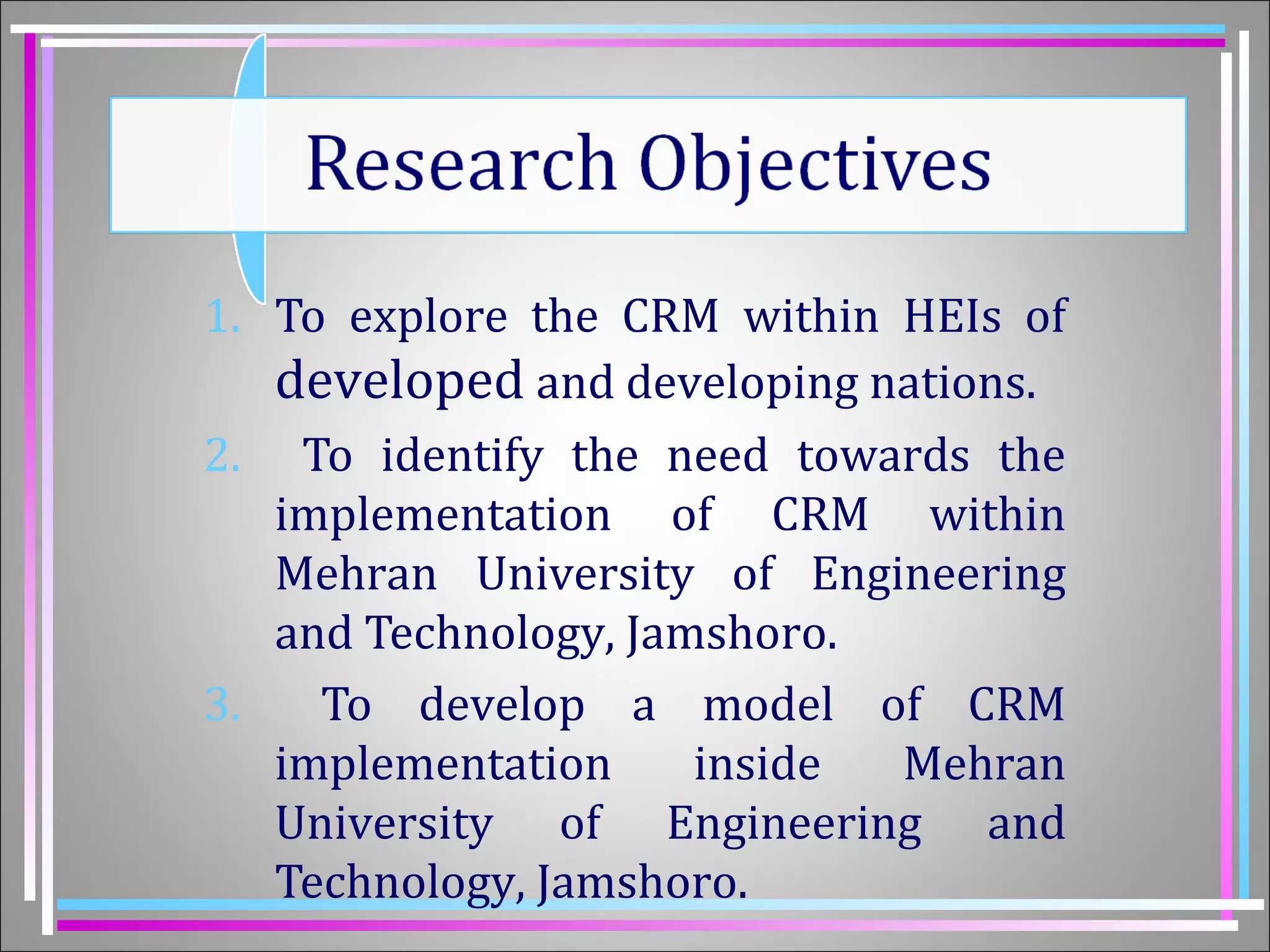 1. To explore the CRM within HEIs of 
developed and developing nations. 
2. To identify the need towards the 
implementation of CRM within 
Mehran University of Engineering 
and Technology, Jamshoro. 
3. To develop a model of CRM 
implementation inside Mehran 
University of Engineering and 
Technology, Jamshoro. 
 