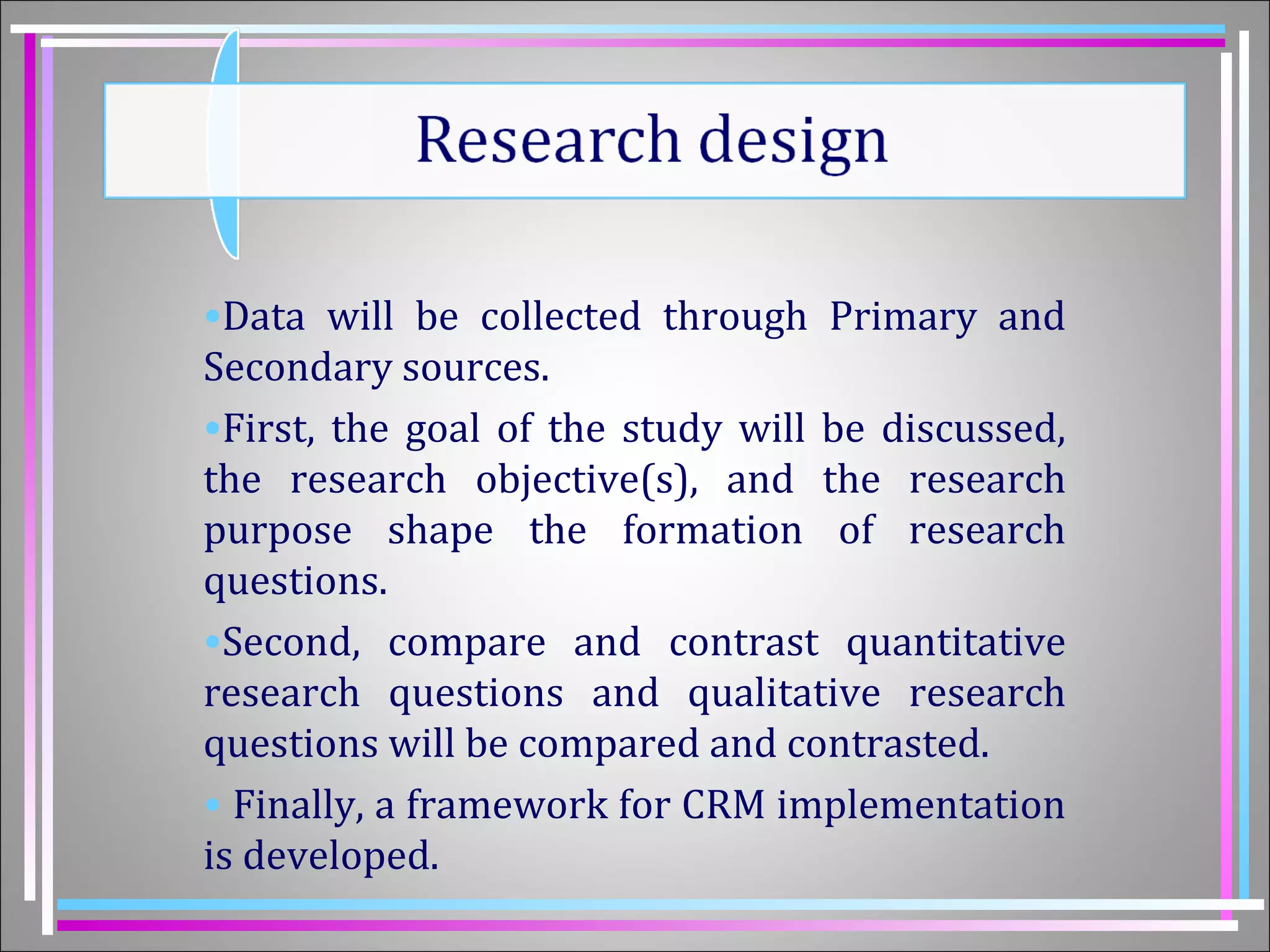 •Data will be collected through Primary and 
Secondary sources. 
•First, the goal of the study will be discussed, 
the research objective(s), and the research 
purpose shape the formation of research 
questions. 
•Second, compare and contrast quantitative 
research questions and qualitative research 
questions will be compared and contrasted. 
• Finally, a framework for CRM implementation 
is developed. 
 