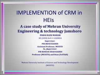 IMPLEMENTION of CRM in 
HEIs 
A case study of Mehran University 
Engineering & technology Jamshoro 
PARAS RANI MAHAR 
MS (HRM) Roll # 12HRM04 
Supervisor: 
PIR IRFAN RASHDI 
Assistant Professor, MUISTD 
CCoo __SSupervisor: 
PIR ROSHAN SHAH RASHDI 
Professor (MUISTD) and Dean (FoST&H) 
Mehran University Institute of Science and Technology Development 
(MUISTD) 
 