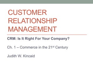 CUSTOMER
RELATIONSHIP
MANAGEMENT
CRM: Is It Right For Your Company?
Ch. 1 – Commerce in the 21st Century
Judith W. Kincaid
 