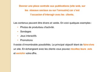 Donner une place centrale aux publications (site web, sur
les réseaux sociaux ou sur l’annuaire) car c’est
l’occasion d’interagir avec les clients.
Les contenus peuvent être divers et variés. En voici quelques exemples :
• Photos de produitsou d'activité.
• Sondages
• Jeux interactifs
• Promotions
Il existe d’innombrable possibilités. Le principal objectif étant de fairevivre
un site. En échangeant avec les clients vous pouvez récoltez leurs avis
et enrichir votre offre.
 