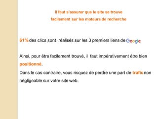 Il faut s’assurer que le site se trouve
facilement sur les moteurs de recherche
61%des clics sont réalisés sur les 3 premiers liens de
Ainsi, pour être facilement trouvé, il faut impérativement être bien
positionné.
Dans le cas contraire, vous risquez de perdre une part de traficnon
négligeable sur votre site web.
 