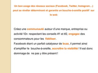 Un bon usage des réseaux sociaux (Facebook, Twitter, Instagram…)
peut se révéler déterminant et garantie un bouche-à-oreille positif sur
le web
Créez une communauté autour d’une marque, entreprise ou
activité ! En respectant les conseils #1 et #2, engagez des
consommateurs pour les fidéliser.
Facebook étant un parfait catalyseur de buzz, il permet ainsi
d’amplifier le bouche-à-oreille, accroître la visibilité ! Il est donc
dommage de ne pas y être présent !
 