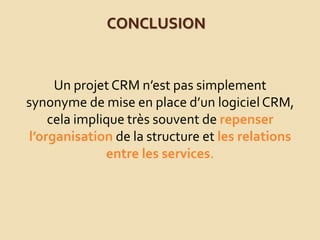 CONCLUSION
Un projet CRM n’est pas simplement
synonyme de mise en place d’un logiciel CRM,
cela implique très souvent de repenser
l’organisation de la structure et les relations
entre les services.
 