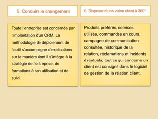 5. Conduire le changement 6. Disposer d’une vision client à 360° :
Toute l’entreprise est concernée par
l’implantation d’un CRM. La
méthodologie de déploiement de
l’outil s’accompagne d’explications
sur la manière dont il s’intègre à la
stratégie de l’entreprise, de
formations à son utilisation et de
suivi.
Produits préférés, services
utilisés, commandes en cours,
campagne de communication
consultée, historique de la
relation, réclamations et incidents
éventuels, tout ce qui concerne un
client est consigné dans le logiciel
de gestion de la relation client.
 