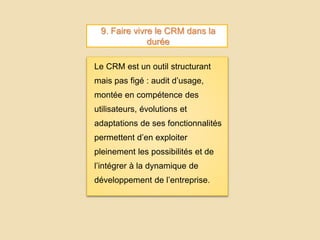 9. Faire vivre le CRM dans la
durée
Le CRM est un outil structurant
mais pas figé : audit d’usage,
montée en compétence des
utilisateurs, évolutions et
adaptations de ses fonctionnalités
permettent d’en exploiter
pleinement les possibilités et de
l’intégrer à la dynamique de
développement de l’entreprise.
 