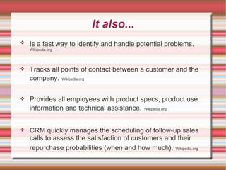 It also... Is a fast way to identify and handle potential problems.   Wikipedia.org Tracks all points of contact between a customer and the company.   Wikipedia.org Provides all employees with product specs, product use information and technical assistance.   Wikipedia.org CRM quickly manages the scheduling of follow-up sales calls to assess the satisfaction of customers and their repurchase probabilities (when and how much).   Wikipedia.org 