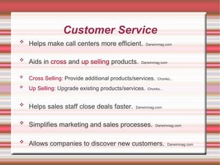 Customer Service Helps make call centers more efficient.   Darwinmag.com Aids in  cross  and  up selling  products.   Darwinmag.com Cross Selling:  Provide additional products/services.   Chonko... Up Selling:  Upgrade existing products/services.   Chonko... Helps sales staff close deals faster.   Darwinmag.com Simplifies marketing and sales processes.   Darwinmag.com Allows companies to discover new customers.   Darwinmag.com 