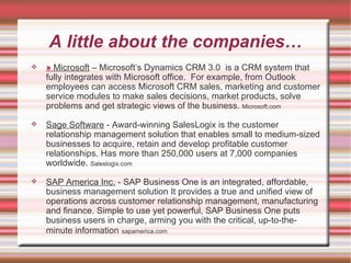 A little about the companies… »   Microsoft  – Microsoft’s Dynamics CRM 3.0  is a CRM system that fully integrates with Microsoft office.  For example, from Outlook employees can access Microsoft CRM sales, marketing and customer service modules to make sales decisions, market products, solve problems and get strategic views of the business.  Microsoft.com Sage Software  - Award-winning SalesLogix is the customer relationship management solution that enables small to medium-sized businesses to acquire, retain and develop profitable customer relationships. Has more than 250,000 users at 7,000 companies worldwide.  Saleslogix.com SAP America Inc.  - SAP Business One is an integrated, affordable, business management solution It provides a true and unified view of operations across customer relationship management, manufacturing and finance. Simple to use yet powerful, SAP Business One puts business users in charge, arming you with the critical, up-to-the-minute information   sapamerica.com 