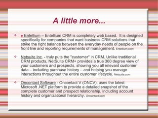 A little more... »   Entellium  – Entellium CRM is completely web based.  It is designed specifically for companies that want business CRM solutions that strike the right balance between the everyday needs of people on the front line and reporting requirements of management.  Entellium.com Netsuite Inc . - truly puts the "customer" in CRM. Unlike traditional CRM products, NetSuite CRM+ provides a true 360 degree view of your customers and prospects, showing you all relevant customer data – including purchase history – and helping you manage interactions throughout the entire customer lifecycle.  Netsuite.com Oncontact Software  - Oncontact V (ONCV), uses the latest Microsoft .NET platform to provide a detailed snapshot of the complete customer and prospect relationship, including account history and organizational hierarchy.  Oncontact.com 
