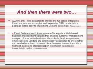 And then there were two… ADAPT crm  - Was designed to provide the full scope of features found in much more complex and expensive CRM products in a package that is easy to implement, use and customize.  Adaptcrm.com »   Exact Software North America  – e – Synergy is a Web-based business management solution that enables customer management as a part of your entire business. Your clients, business partners, employees and vendors are automatically associated to one another and to all relevant and mission-critical business transactions. Your financial, sales and product support information is available immediately, online.  Exactamerica.com 