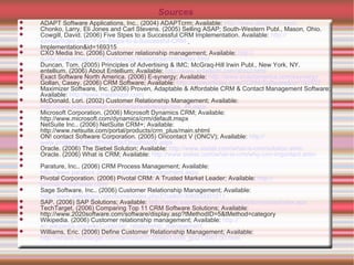 Sources ADAPT Software Applications, Inc.. (2004) ADAPTcrm; Available:  http:// www.adaptcrm.com / Chonko, Larry, Eli Jones and Carl Stevens. (2005) Selling ASAP; South-Western Publ., Mason, Ohio. Cowgill, David. (2006) Five Stpes to a Successful CRM Implementation. Available:  http:// ezinearticles.com /?Five-Steps-to-a-Successful-CRM-   Implementation&id=169315 CXO Media Inc. (2006) Customer relationship management; Available:  http:// guide.darwinmag.com?technology?enterprise/crm/index.html Duncan, Tom. (2005) Principles of Advertising & IMC; McGraq-Hill Irwin Publ., New York, NY. entellium. (2006) About Entellium; Available:  http:// www.entellium.com/about.html Exact Software North America. (2006) E-synergy; Available:  http:// www.exactamerica.com/esynergy Gollan, Casey. (2006) CRM Software; Available:  http://ezinearticles.com/?CRM-Software&id =192832 Maximizer Software, Inc. (2006)  Proven, Adaptable & Affordable CRM & Contact Management Software; Available:  http:// www.maximizer.com /   McDonald, Lori. (2002) Customer Relationship Management; Available:  http://www.brillianceweb.com/betterwebdesign/tips_48.aspx Microsoft Corporation. (2006) Microsoft Dynamics CRM; Available: http://www.microsoft.com/dynamics/crm/default.mspx NetSuite Inc.. (2006) NetSuite CRM+; Available: http://www.netsuite.com/portal/products/crm_plus/main.shtml ON! contact Software Corporation. (2005) Oncontact V (ONCV); Available:  http:// www.oncontact.com/Products/OncontactV.aspx Oracle. (2006) The Siebel Solution; Available:  http://www.siebel.com/what-is-crm/solution.shtm Oracle. (2006) What is CRM; Available:  http://www.siebel.com/what-is-crm/why-crm-important.shtm Parature, Inc.. (2006) CRM Process Management; Available:  http://www.parature.com/crm-process-management.aspx Pivotal Corporation. (2006) Pivotal CRM: A Trusted Market Leader; Available:  http:// pivotalcrmsoftware.com / Sage Software, Inc.. (2006) Customer Relationship Management; Available:  http://www.saleslogix.com/home/index.php3?cellid=306000001011   SAP. (2006) SAP Solutions; Available:  http:// www.sapamerica.com/usa/solutions/sme/index.epx TechTarget. (2006) Comparing Top 11 CRM Software Solutions; Available:  http://www.2020software.com/software/display.asp?tMethodID=5&tMethod=category  Wikipedia. (2006) Customer relationship management; Available:  http:// en.wikipedia.org/wiki/Customer_relationship_management Williams, Eric. (2006) Define Customer Relationship Management; Available:  http://whatis.techtarget.com/definition/0,289893,sid9_gci213567,00.html 