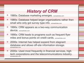 History of CRM 1980s: Database marketing emerges.   ezinearticles.com 1980s: Database helped larger organizations rather then small who only got survey type info.   ezinearticles.com 1990s: CRM appears as a two-way communication device.   ezinearticles.com 1990s: CRM leads to programs such as frequent flyer miles and bonus points on credit cards.   ezinearticles.com 2000s: Internet has helped expand from stagnant database and allows off-site information storage.   ezinearticles.com 2000s: Used most frequently in financial services, high tech corporations and the telecommunications industry.   ezinearticles.com 