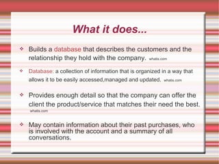 What it does... Builds a  database  that describes the customers and the relationship they hold with the company.   whatis.com Database:  a collection of information that is organized in a way that allows it to be easily accessed,managed and updated.   whatis.com Provides enough detail so that the company can offer the client the product/service that matches their need the best.   whatis.com May contain information about their past purchases, who is involved with the account and a summary of all conversations. 