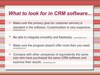 What to look for in CRM software... Make sure the primary goal (ie: customer service) is standard in the software. Customization is very expensive.   ezinearticles.com Be able to integrate smoothly and flawlessly.   ezinearticles.com Make sure the program doesn't offer more then you need.   ezinearticles.com Compare with other companies of equivalently the same size who have purchased the same CRM software and examine their results.   ezinearticles.com 