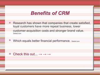 Benefits of CRM Research has shown that companies that create satisfied, loyal customers have more repeat business, lower customer-acquisition costs and stronger brand value.   Siebel.com Which equals better financial performance.   Siebel.com Check this out... -> -> -> 