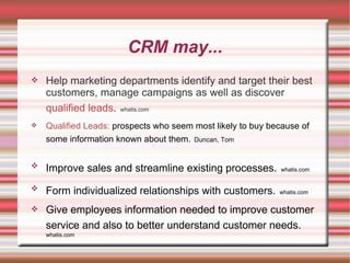 CRM may... Help marketing departments identify and target their best customers, manage campaigns as well as discover  qualified leads .   whatis.com Qualified Leads:  prospects who seem most likely to buy because of some information known about them.   Duncan, Tom   Improve sales and streamline existing processes.   whatis.com Form individualized relationships with customers.   whatis.com Give employees information needed to improve customer service and also to better understand customer needs.   whatis.com 