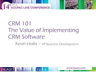 CRM 101 The Value of Implementing CRM Software Kevin Hollis –  VP Business Development   