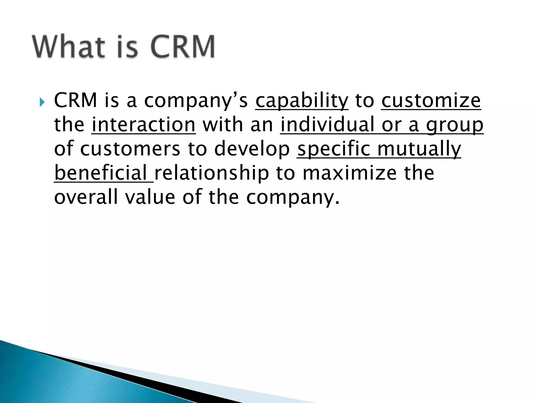  CRM is a company’s capability to customize
the interaction with an individual or a group
of customers to develop specific mutually
beneficial relationship to maximize the
overall value of the company.