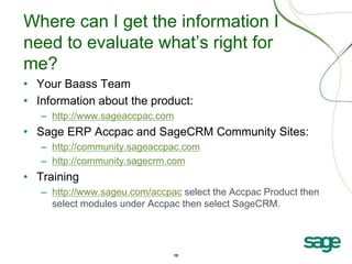 10
Where can I get the information I
need to evaluate what’s right for
me?
• Your Baass Team
• Information about the product:
– http://www.sageaccpac.com
• Sage ERP Accpac and SageCRM Community Sites:
– http://community.sageaccpac.com
– http://community.sagecrm.com
• Training
– http://www.sageu.com/accpac select the Accpac Product then
select modules under Accpac then select SageCRM.
 