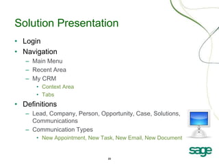 23
Solution Presentation
• Login
• Navigation
– Main Menu
– Recent Area
– My CRM
• Context Area
• Tabs
• Definitions
– Lead, Company, Person, Opportunity, Case, Solutions,
Communications
– Communication Types
• New Appointment, New Task, New Email, New Document
 