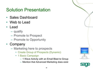 24
Solution Presentation
• Sales Dashboard
• Web to Lead
• Lead
– qualify
– Promote to Prospect
– Promote to Opportunity
• Company
– Marketing here to prospects
• Create Group of Prospects (Dynamic)
• 1 Basic Campaign
– 1 Wave Activity with an Email Blast to Group
– Mention that Advanced Marketing does exist
 