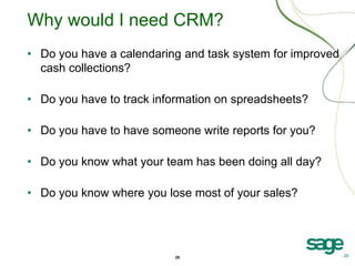 28 28
Why would I need CRM?
• Do you have a calendaring and task system for improved
cash collections?
• Do you have to track information on spreadsheets?
• Do you have to have someone write reports for you?
• Do you know what your team has been doing all day?
• Do you know where you lose most of your sales?
 