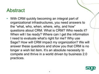 4
Abstract
• With CRM quickly becoming an integral part of
organizational infrastructures, you need answers to
the “what, who, when, where, why, and how”
questions about CRM. What is CRM? Who needs it?
When will I be ready? Where can I get the information
I need to evaluate what’s right for me? Why use
Sage? How will CRM impact my organization? We will
answer these questions and show you that CRM is no
longer a wish list item. It’s an absolute necessity to
compete and thrive in a world driven by business 2.0
practices.
 