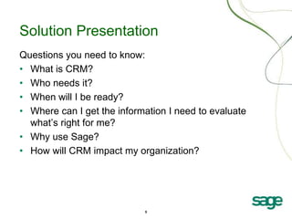 5
Solution Presentation
Questions you need to know:
• What is CRM?
• Who needs it?
• When will I be ready?
• Where can I get the information I need to evaluate
what’s right for me?
• Why use Sage?
• How will CRM impact my organization?
 