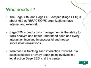 8
Who needs it?
• The SageCRM and Sage ERP Accpac (Sage EES) is
about ALL INTERACTIONS organizations have
internal and external.
• SageCRM’s productivity management is the ability to
track analyze and better understand each and every
interaction involved in successful and not so
successful transactions.
• Whether it is tracking each interaction involved in a
successful sale or every touch-point involved in a
legal action Sage EES is at the center.
 