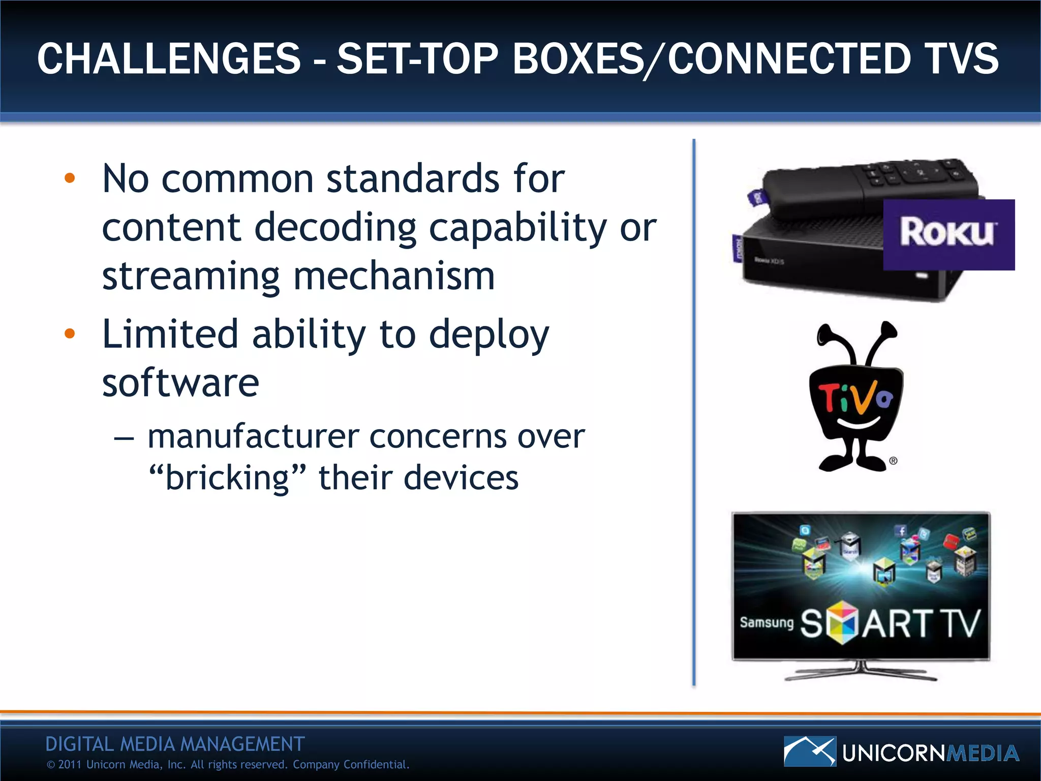 CHALLENGES - SET-TOP BOXES/CONNECTED TVS

   • No common standards for
     content decoding capability or
     streaming mechanism
   • Limited ability to deploy
     software
            – manufacturer concerns over
              “bricking” their devices




DIGITAL MEDIA MANAGEMENT
© 2011 Unicorn Media, Inc. All rights reserved. Company Confidential.
 
