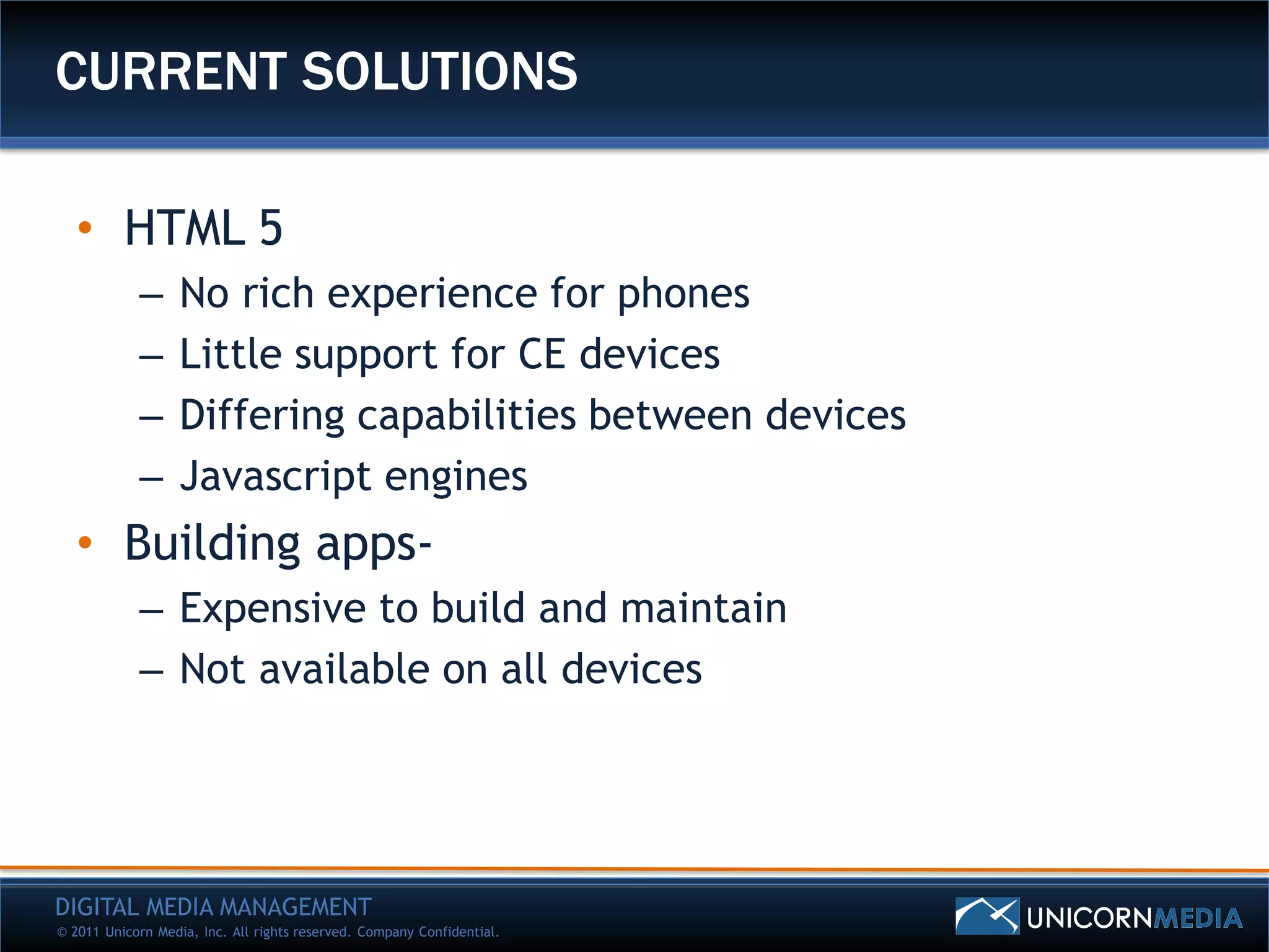 CURRENT SOLUTIONS

   • HTML 5
            –      No rich experience for phones
            –      Little support for CE devices
            –      Differing capabilities between devices
            –      Javascript engines
   • Building apps-
            – Expensive to build and maintain
            – Not available on all devices




DIGITAL MEDIA MANAGEMENT
© 2011 Unicorn Media, Inc. All rights reserved. Company Confidential.
 