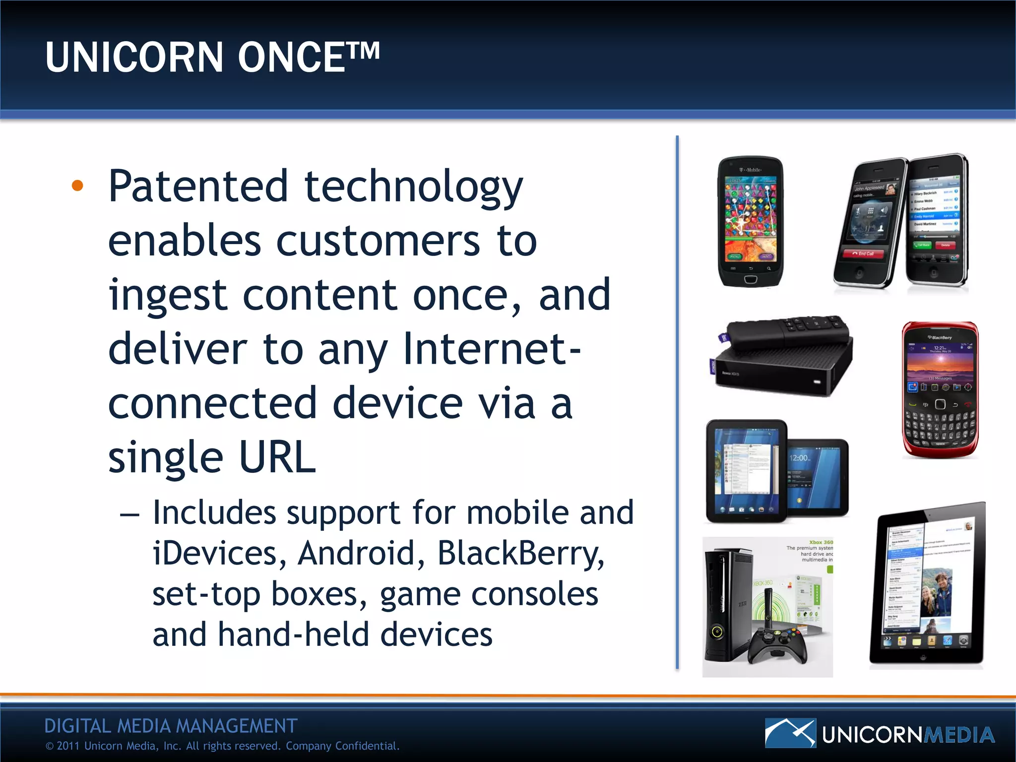 UNICORN ONCE™

    • Patented technology
      enables customers to
      ingest content once, and
      deliver to any Internet-
      connected device via a
      single URL
              – Includes support for mobile and
                iDevices, Android, BlackBerry,
                set-top boxes, game consoles
                and hand-held devices

DIGITAL MEDIA MANAGEMENT
© 2011 Unicorn Media, Inc. All rights reserved. Company Confidential.
 