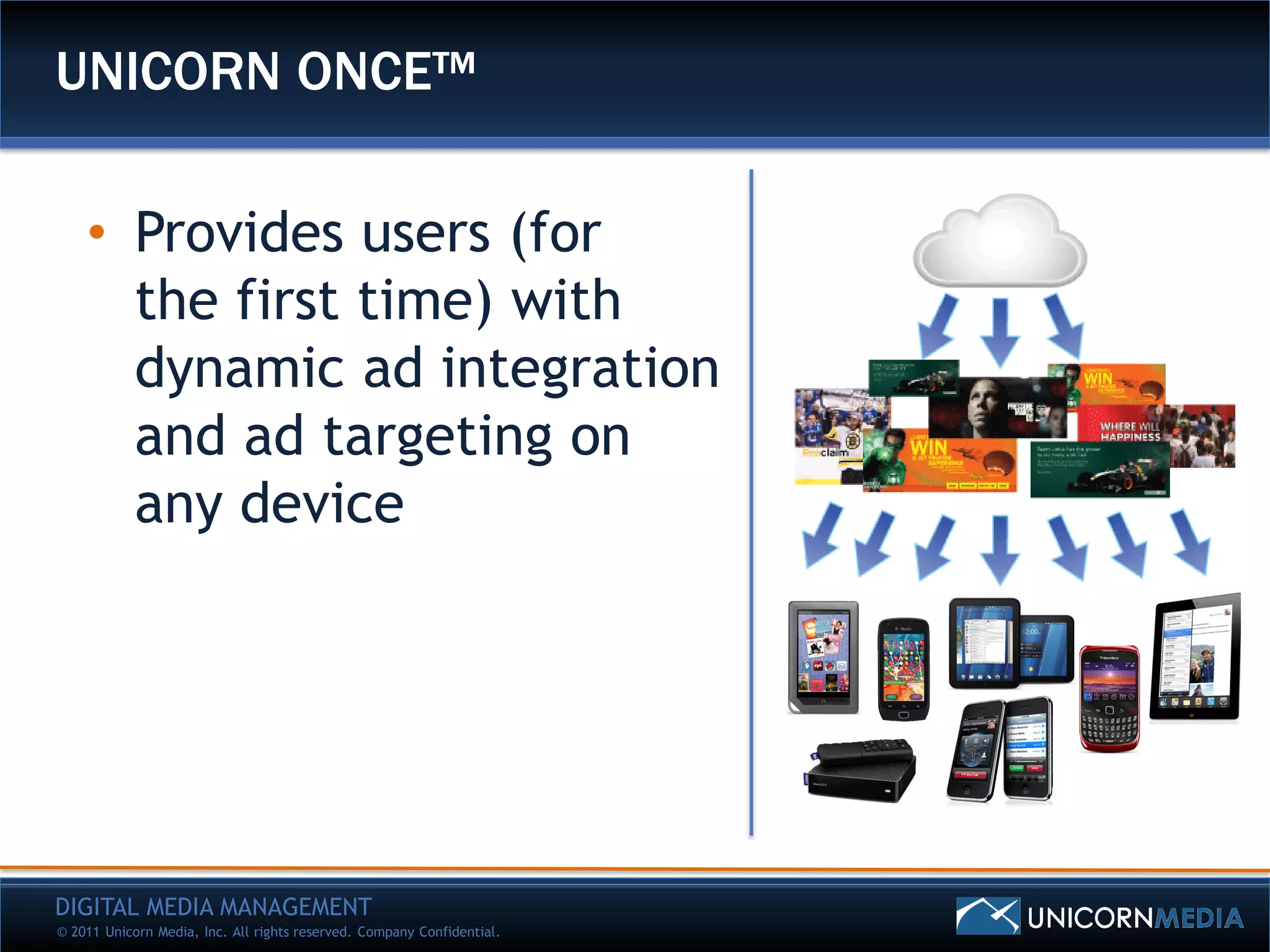 UNICORN ONCE™

    • Provides users (for
      the first time) with
      dynamic ad integration
      and ad targeting on
      any device




DIGITAL MEDIA MANAGEMENT
© 2011 Unicorn Media, Inc. All rights reserved. Company Confidential.
 
