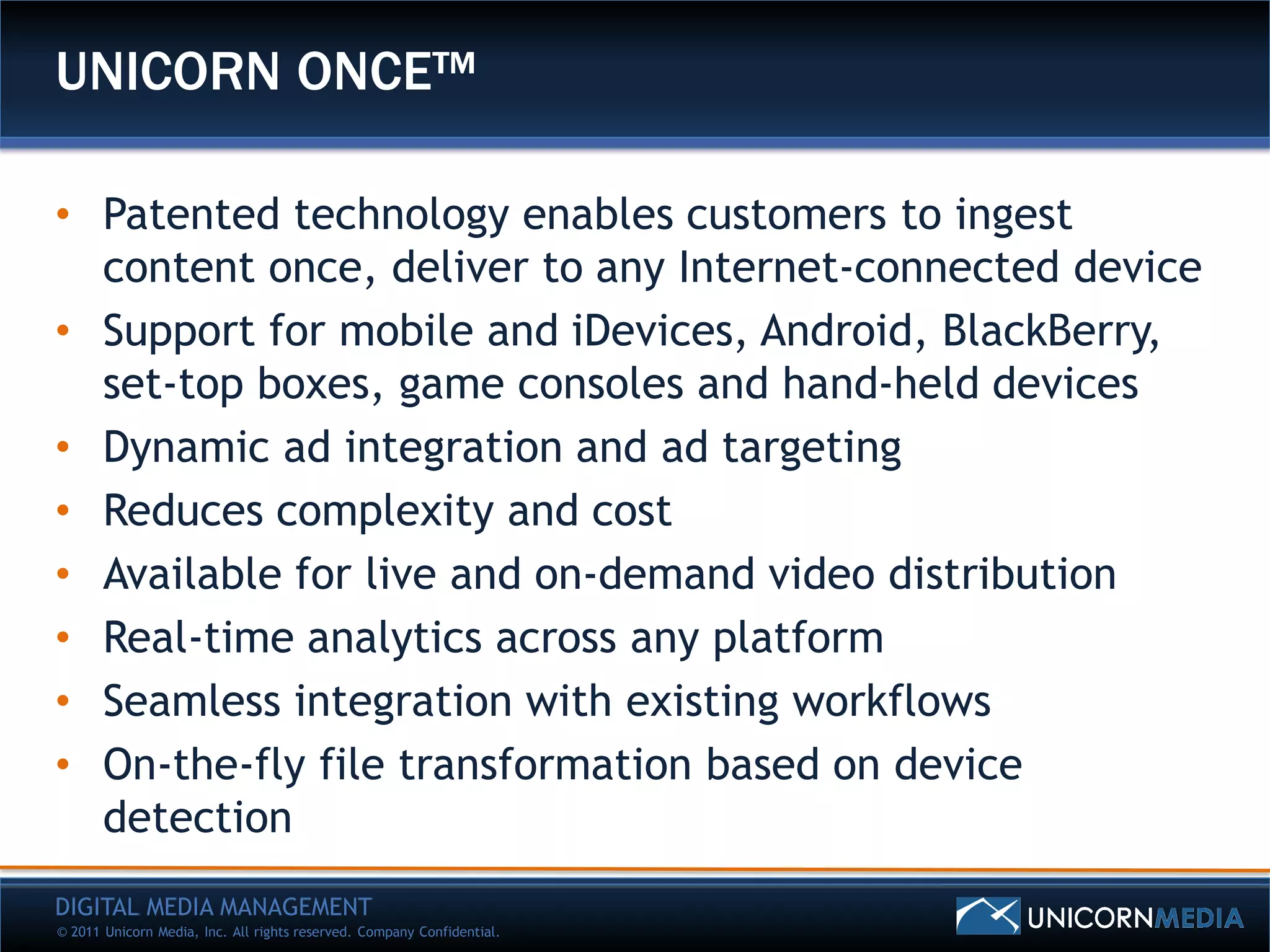 UNICORN ONCE™

• Patented technology enables customers to ingest
  content once, deliver to any Internet-connected device
• Support for mobile and iDevices, Android, BlackBerry,
  set-top boxes, game consoles and hand-held devices
• Dynamic ad integration and ad targeting
• Reduces complexity and cost
• Available for live and on-demand video distribution
• Real-time analytics across any platform
• Seamless integration with existing workflows
• On-the-fly file transformation based on device
  detection
DIGITAL MEDIA MANAGEMENT
© 2011 Unicorn Media, Inc. All rights reserved. Company Confidential.
 