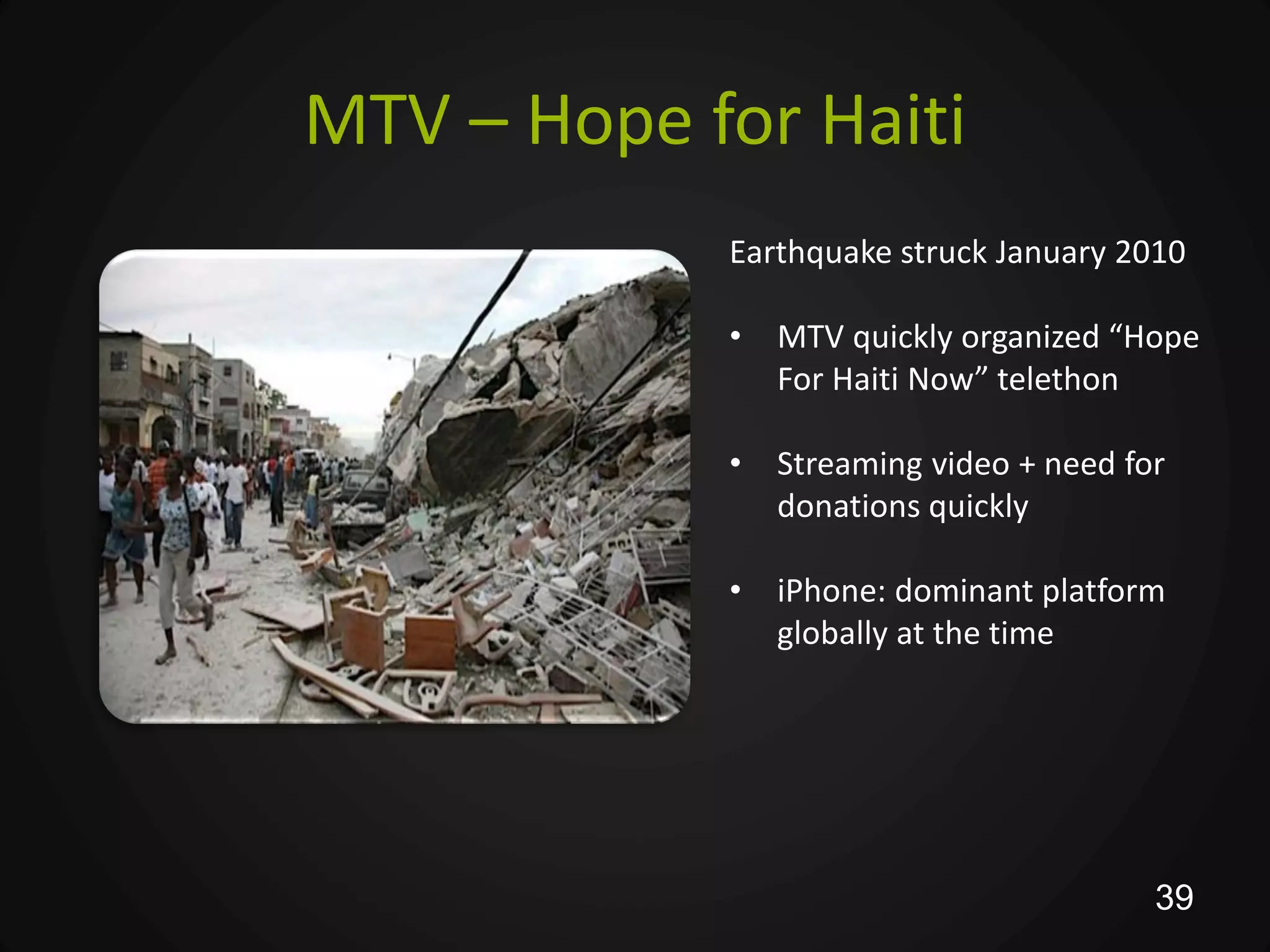 MTV – Hope for Haiti
            Earthquake struck January 2010

            •   MTV quickly organized “Hope
                For Haiti Now” telethon

            •   Streaming video + need for
                donations quickly

            •   iPhone: dominant platform
                globally at the time




                                         39
 