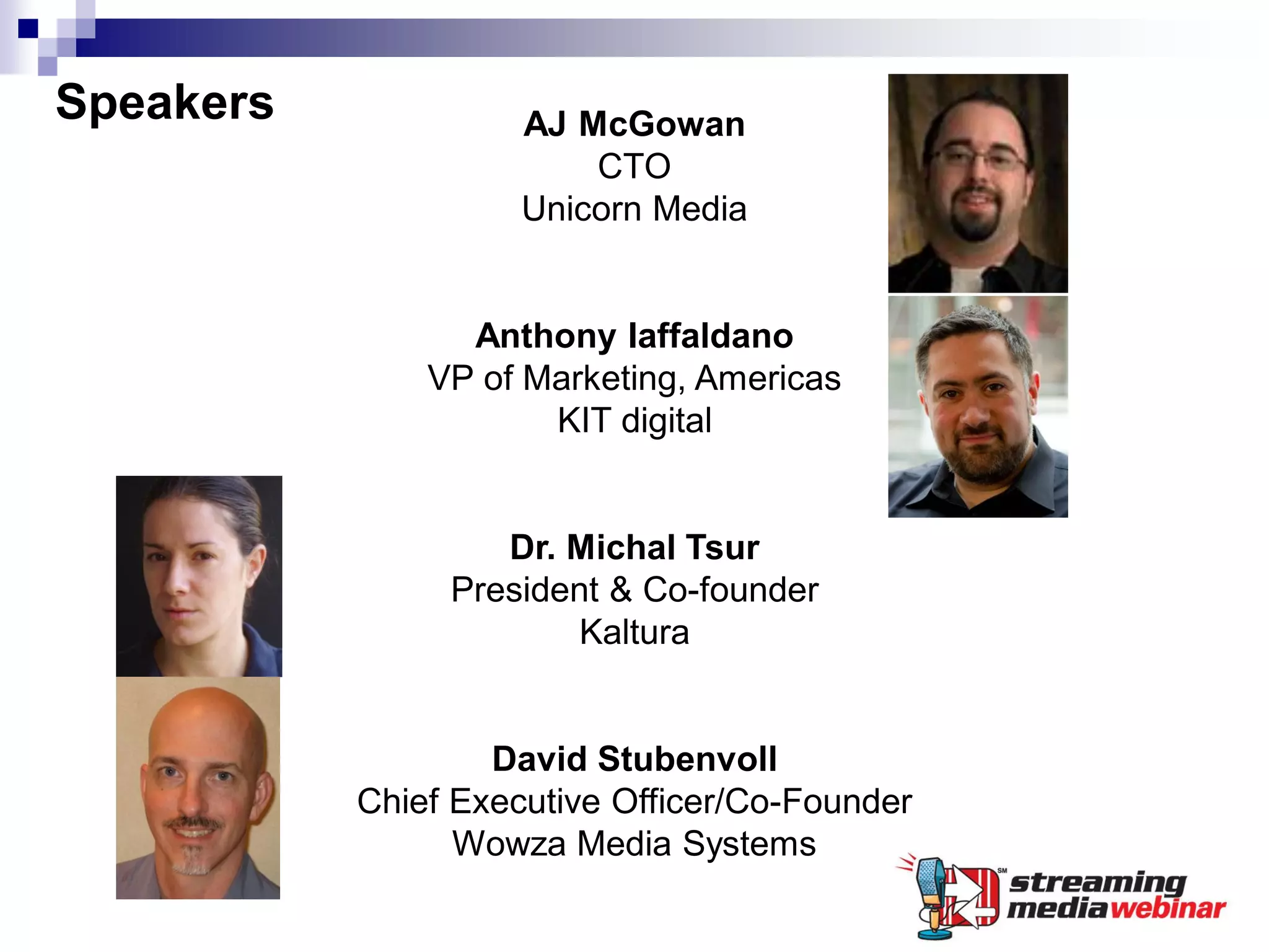 Speakers             AJ McGowan
                         CTO
                     Unicorn Media


                 Anthony Iaffaldano
               VP of Marketing, Americas
                      KIT digital


                   Dr. Michal Tsur
                President & Co-founder
                        Kaltura


                   David Stubenvoll
           Chief Executive Officer/Co-Founder
                 Wowza Media Systems
 