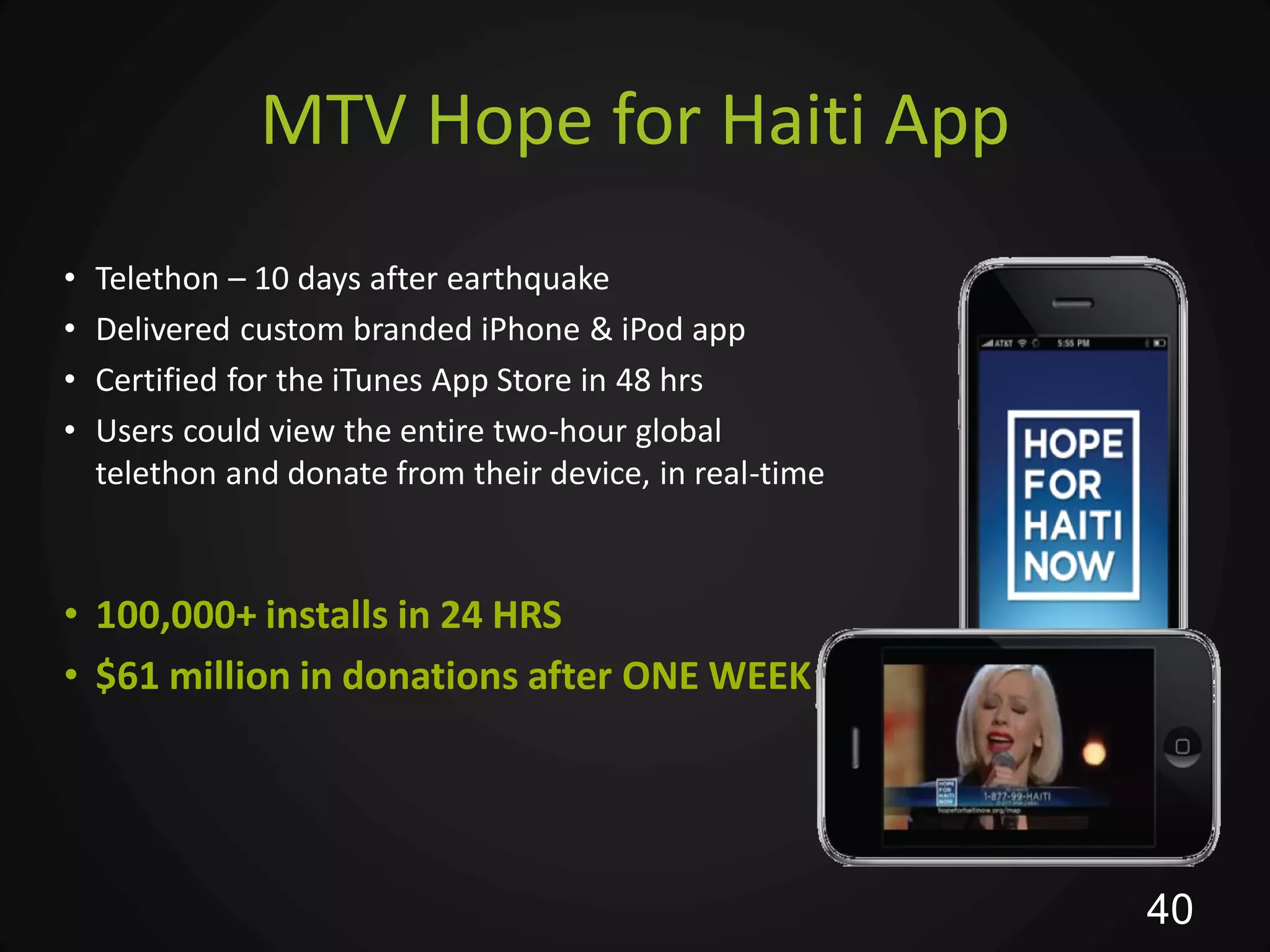 MTV Hope for Haiti App
•   Telethon – 10 days after earthquake
•   Delivered custom branded iPhone & iPod app
•   Certified for the iTunes App Store in 48 hrs
•   Users could view the entire two-hour global
    telethon and donate from their device, in real-time



• 100,000+ installs in 24 HRS
• $61 million in donations after ONE WEEK




                                                          40
 
