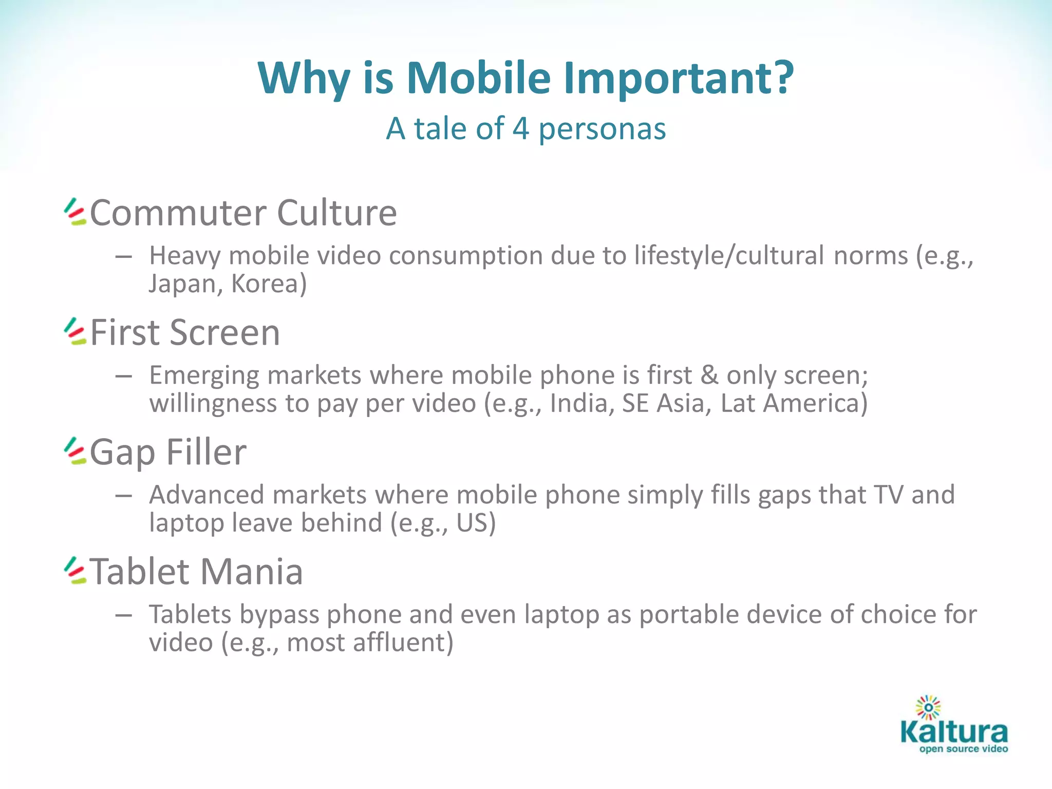 Why is Mobile Important?
                        A tale of 4 personas

Commuter Culture
 – Heavy mobile video consumption due to lifestyle/cultural norms (e.g.,
   Japan, Korea)
First Screen
 – Emerging markets where mobile phone is first & only screen;
   willingness to pay per video (e.g., India, SE Asia, Lat America)
Gap Filler
 – Advanced markets where mobile phone simply fills gaps that TV and
   laptop leave behind (e.g., US)
Tablet Mania
 – Tablets bypass phone and even laptop as portable device of choice for
   video (e.g., most affluent)
 