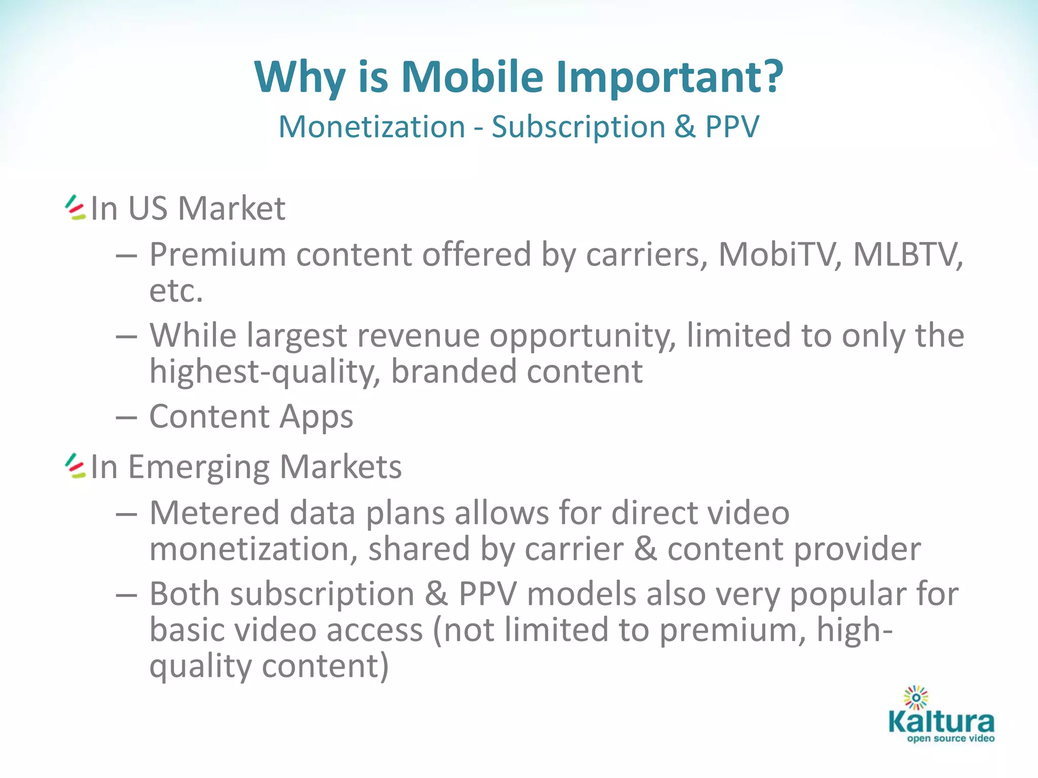 Why is Mobile Important?
            Monetization - Subscription & PPV

In US Market
  – Premium content offered by carriers, MobiTV, MLBTV,
    etc.
  – While largest revenue opportunity, limited to only the
    highest-quality, branded content
  – Content Apps
In Emerging Markets
  – Metered data plans allows for direct video
    monetization, shared by carrier & content provider
  – Both subscription & PPV models also very popular for
    basic video access (not limited to premium, high-
    quality content)
 