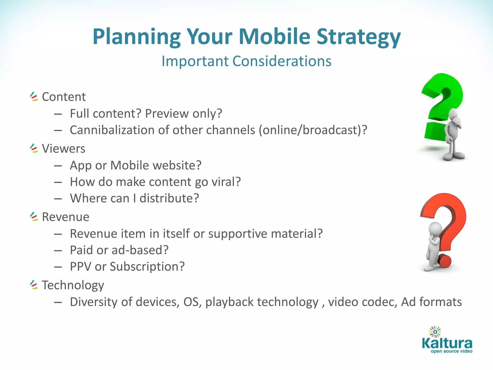 Planning Your Mobile Strategy
                     Important Considerations

Content
  – Full content? Preview only?
  – Cannibalization of other channels (online/broadcast)?
Viewers
  – App or Mobile website?
  – How do make content go viral?
  – Where can I distribute?
Revenue
  – Revenue item in itself or supportive material?
  – Paid or ad-based?
  – PPV or Subscription?
Technology
  – Diversity of devices, OS, playback technology , video codec, Ad formats
 