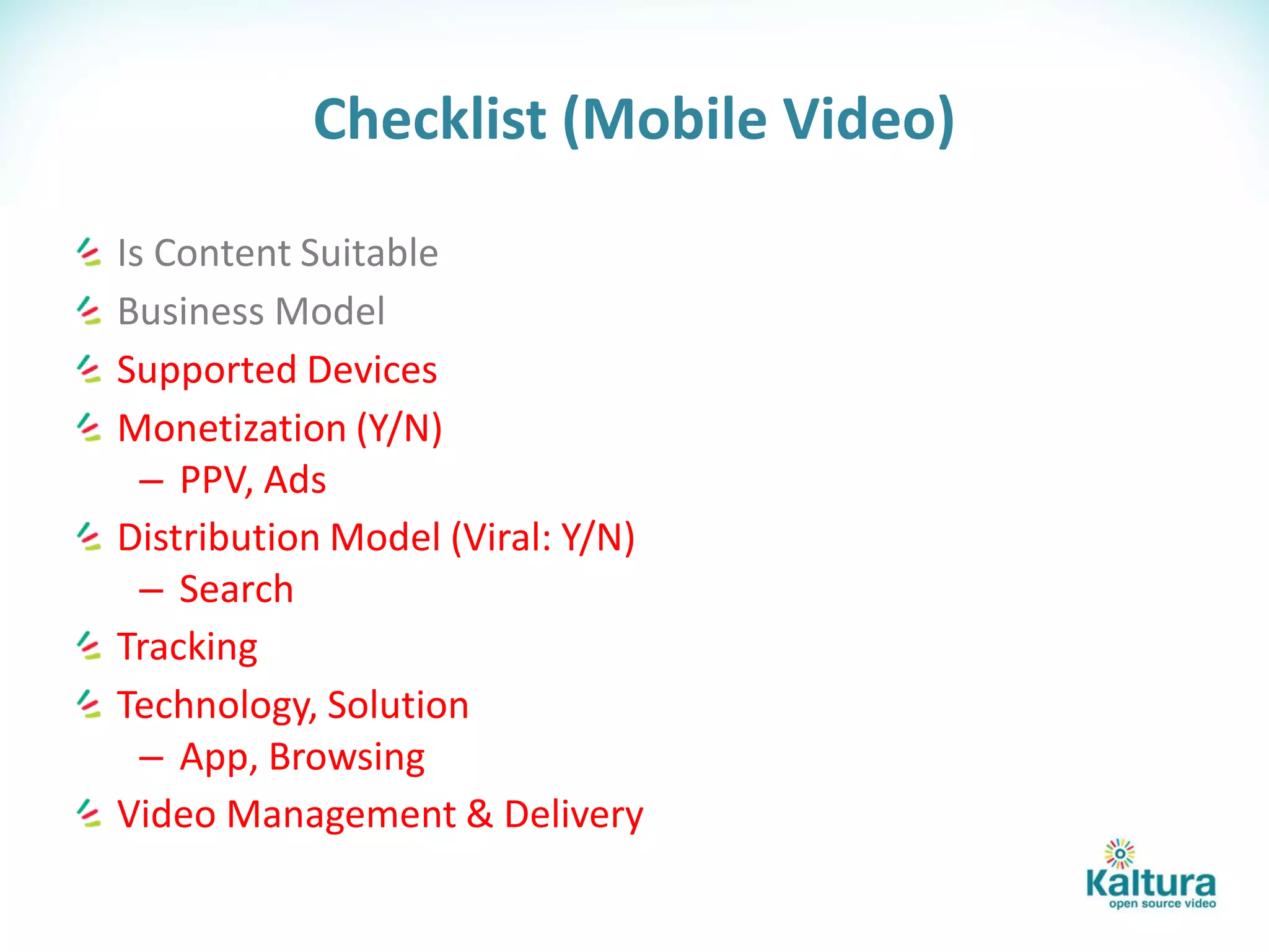 Checklist (Mobile Video)

Is Content Suitable
Business Model
Supported Devices
Monetization (Y/N)
  – PPV, Ads
Distribution Model (Viral: Y/N)
  – Search
Tracking
Technology, Solution
  – App, Browsing
Video Management & Delivery
 